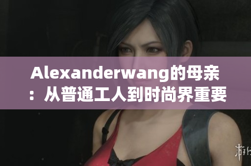 Alexanderwang的母亲：从普通工人到时尚界重要人物