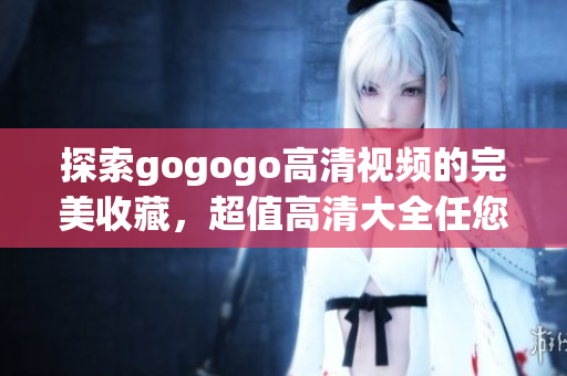 探索gogogo高清视频的完美收藏，超值高清大全任您选择