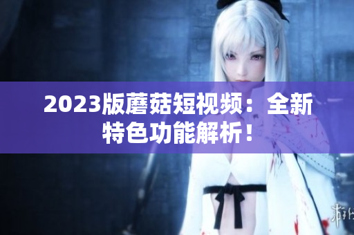 2023版蘑菇短视频：全新特色功能解析！