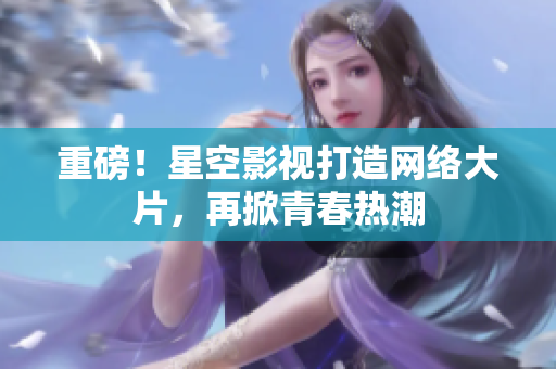 重磅！星空影视打造网络大片，再掀青春热潮