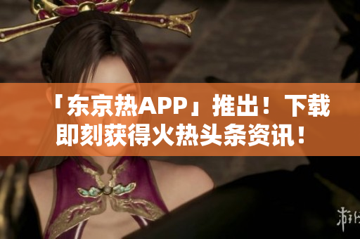 「东京热APP」推出！下载即刻获得火热头条资讯！