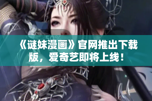 《谜妹漫画》官网推出下载版，爱奇艺即将上线！