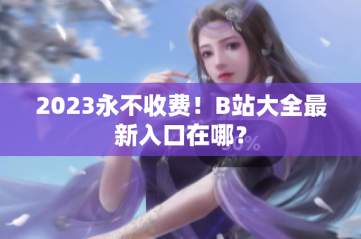 2023永不收费！B站大全最新入口在哪？