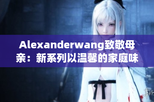 Alexanderwang致敬母亲：新系列以温馨的家庭味道展现母爱