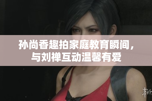 孙尚香趣拍家庭教育瞬间，与刘禅互动温馨有爱