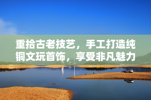 重拾古老技艺，手工打造纯铜文玩首饰，享受非凡魅力