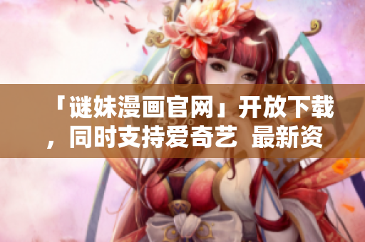 「谜妹漫画官网」开放下载，同时支持爱奇艺  最新资讯