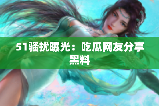 51骚扰曝光：吃瓜网友分享黑料