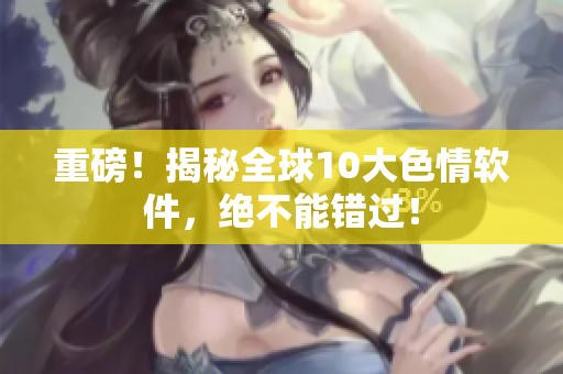 重磅！揭秘全球10大色情软件，绝不能错过！