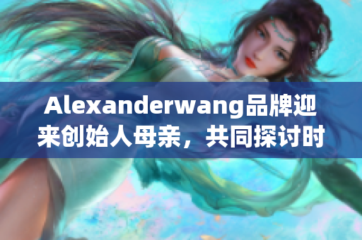Alexanderwang品牌迎来创始人母亲，共同探讨时尚与家庭