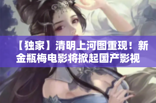 【独家】清明上河图重现！新金瓶梅电影将掀起国产影视新纪元