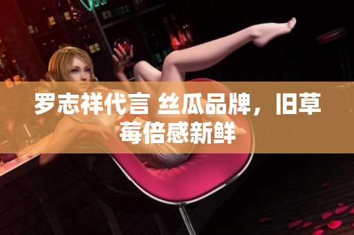 罗志祥代言 丝瓜品牌，旧草莓倍感新鲜