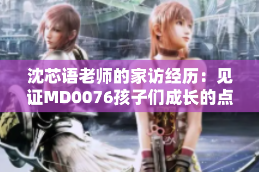 沈芯语老师的家访经历：见证MD0076孩子们成长的点滴
