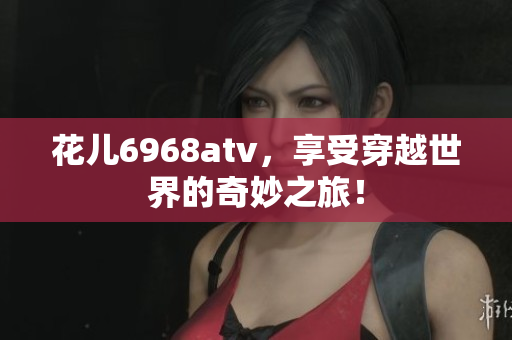 花儿6968atv，享受穿越世界的奇妙之旅！