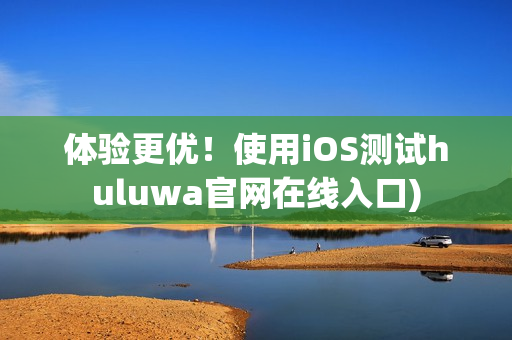 体验更优！使用iOS测试huluwa官网在线入口)