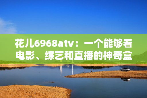 花儿6968atv：一个能够看电影、综艺和直播的神奇盒子