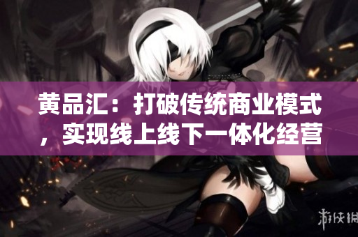 黄品汇：打破传统商业模式，实现线上线下一体化经营