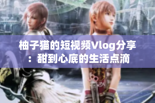柚子猫的短视频Vlog分享：甜到心底的生活点滴