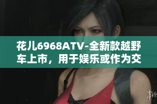 花儿6968ATV-全新款越野车上市，用于娱乐或作为交通工具