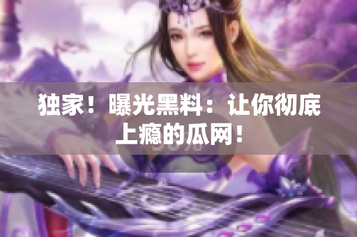 独家！曝光黑料：让你彻底上瘾的瓜网！