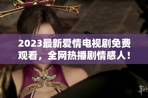 2023最新爱情电视剧免费观看，全网热播剧情感人！