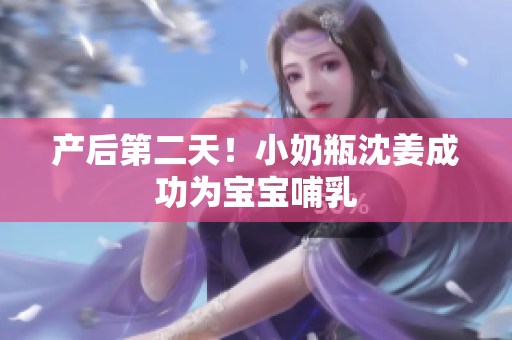 产后第二天！小奶瓶沈姜成功为宝宝哺乳