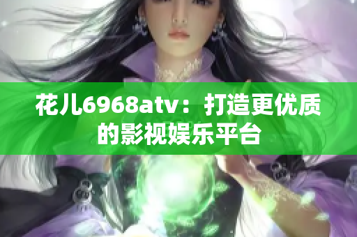 花儿6968atv：打造更优质的影视娱乐平台