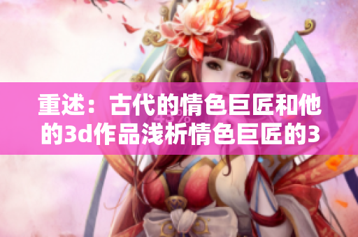 重述：古代的情色巨匠和他的3d作品浅析情色巨匠的3D艺术作品