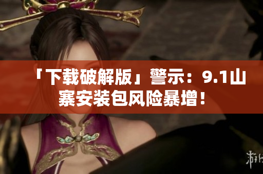 「下载破解版」警示：9.1山寨安装包风险暴增！