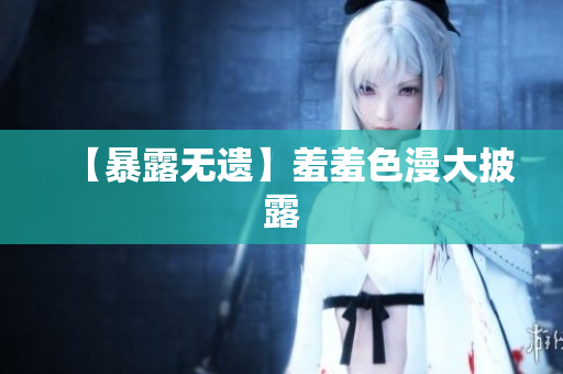【暴露无遗】羞羞色漫大披露