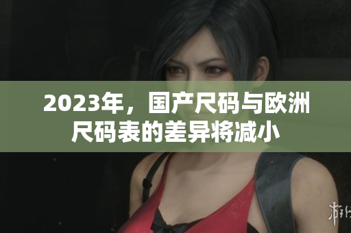 2023年，国产尺码与欧洲尺码表的差异将减小