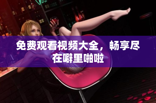 免费观看视频大全，畅享尽在噼里啪啦