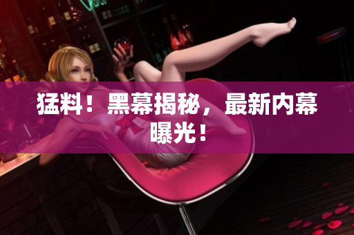 猛料！黑幕揭秘，最新内幕曝光！