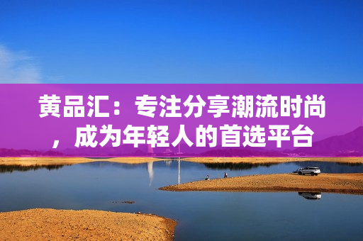 黄品汇：专注分享潮流时尚，成为年轻人的首选平台