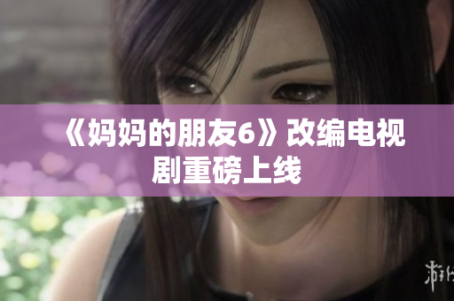 《妈妈的朋友6》改编电视剧重磅上线