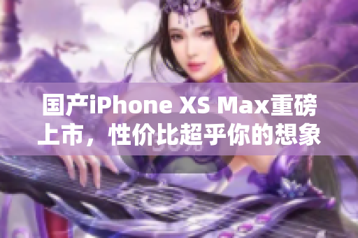 国产iPhone XS Max重磅上市，性价比超乎你的想象