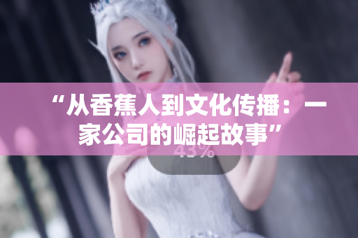 “从香蕉人到文化传播：一家公司的崛起故事”
