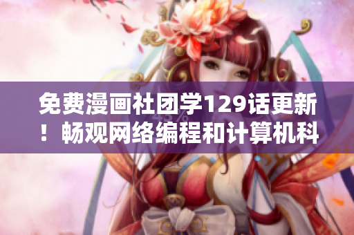 免费漫画社团学129话更新！畅观网络编程和计算机科学细节