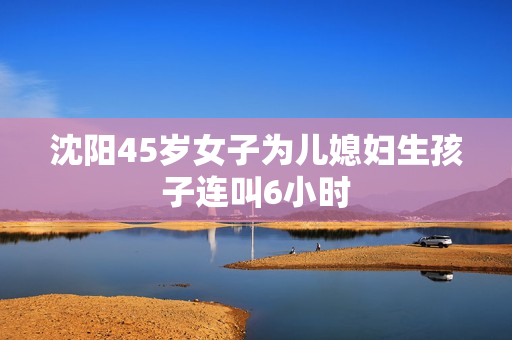 沈阳45岁女子为儿媳妇生孩子连叫6小时