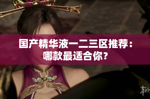 国产精华液一二三区推荐：哪款最适合你？