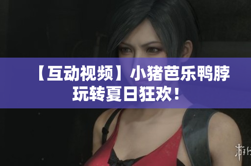 【互动视频】小猪芭乐鸭脖玩转夏日狂欢！