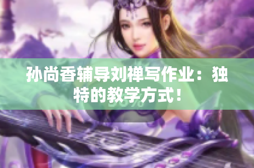 孙尚香辅导刘禅写作业：独特的教学方式！