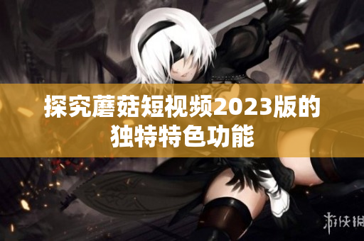 探究蘑菇短视频2023版的独特特色功能