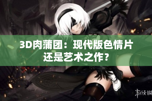 3D肉蒲团：现代版色情片还是艺术之作？