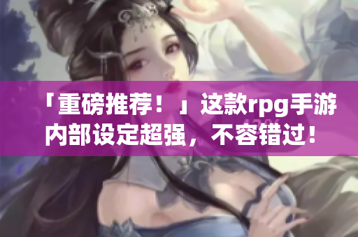「重磅推荐！」这款rpg手游内部设定超强，不容错过！
