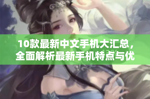 10款最新中文手机大汇总，全面解析最新手机特点与优缺点