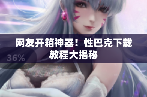 网友开箱神器！性巴克下载教程大揭秘