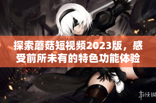 探索蘑菇短视频2023版，感受前所未有的特色功能体验！