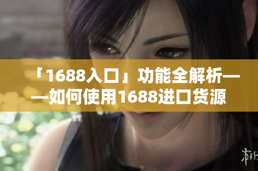 「1688入口」功能全解析——如何使用1688进口货源
