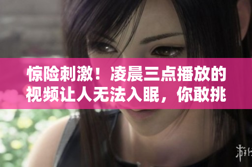 惊险刺激！凌晨三点播放的视频让人无法入眠，你敢挑战吗？